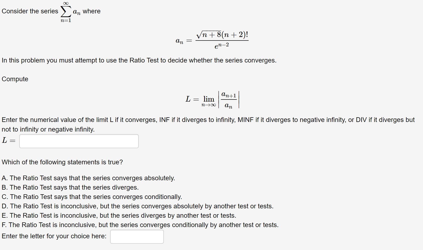 Consider the series
an where
Vn + 8(n + 2)!
An
en-2
In this problem you must attempt to use the Ratio Test to decide whether the series converges.
Compute
An+1
L = lim
An
Enter the numerical value of the limit L if it converges, INF if it diverges to infinity, MINF if it diverges to negative infinity, or DIV if it diverges but
not to infinity or negative infinity.
L =
Which of the following statements is true?
WI
