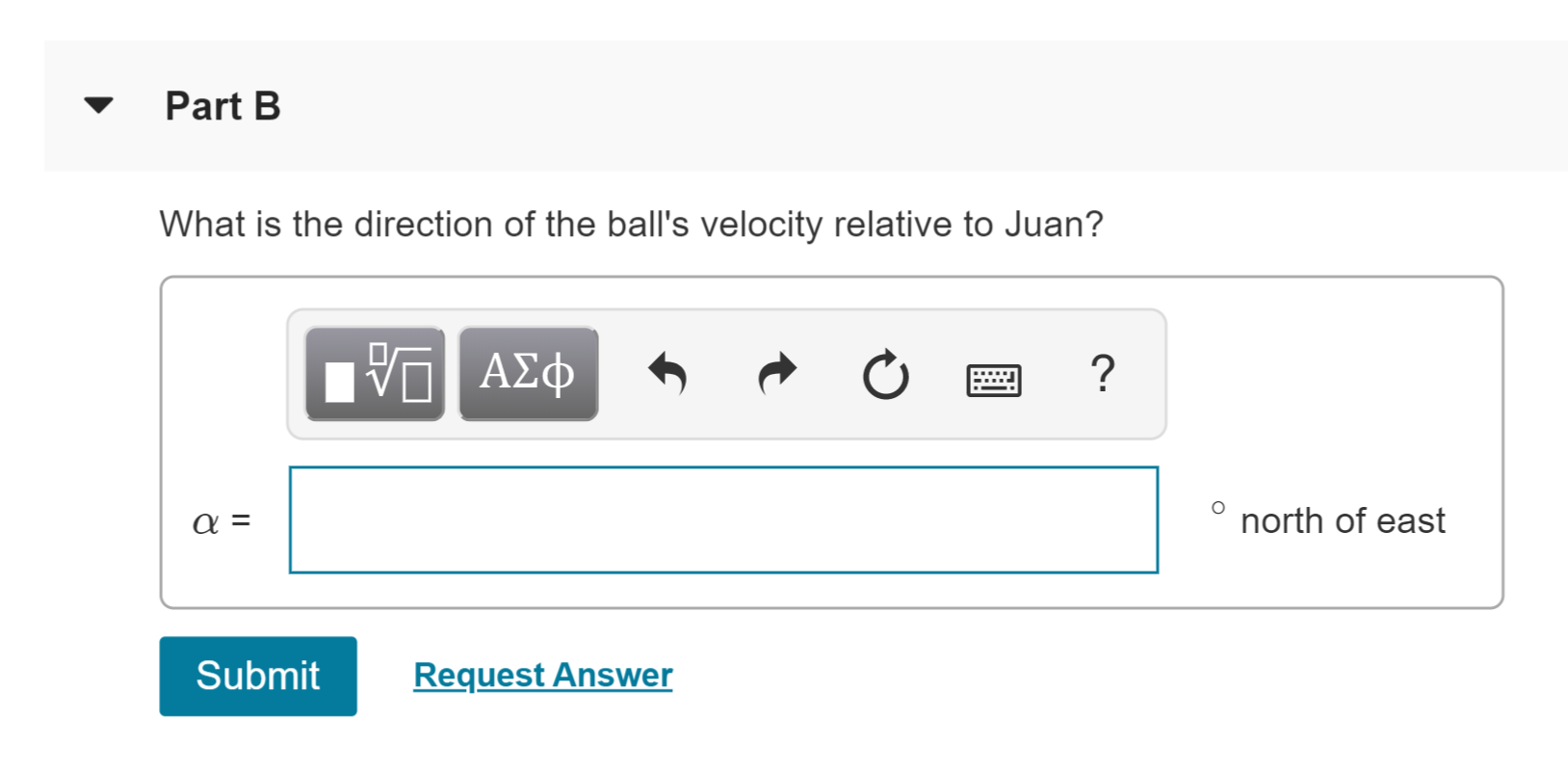 Part B
What is the direction of the ball's velocity relative to Juan?
AXC
ΑΣφ
?
north of east
α
Submit
Request Answer
