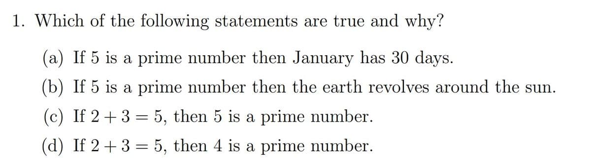 1. Which of the following statements are true and why?
(a) If 5 is a prime number then January has 30 days.
(b) If 5 is a prime number then the earth revolves around the sun.
(c) If 2+ 3 = 5, then 5 is a prime number.
(d) If 2+3 = 5, then 4 is a prime number.

