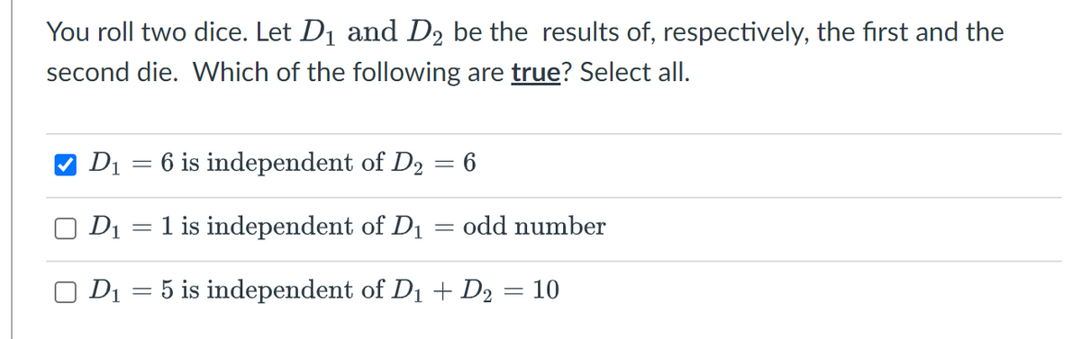 You roll two dice. Let D1 and D2 be the results of, respectively, the first and the
second die. Which of the following are true? Select all.
V D1 = 6 is independent of D2 = 6
D1
1 is independent of D1
odd number
D1
5 is independent of D1 + D2 = 10
