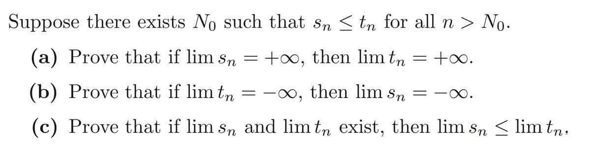 Suppose there exists No such that sn S tn for all n > No.
(a) Prove that if lim sn
= +00, then lim tn
= +0.
(b) Prove that if lim tn = -∞, then lim sn = -0.
(c) Prove that if lim sn and lim tn exist, then lim sn < lim tn.
