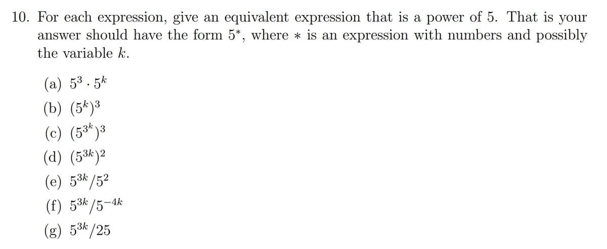 10. For each expression, give an equivalent expression that is a power of 5. That is your
answer should have the form 5*, where * is an expression with numbers and possibly
the variable k.
(a) 53. 5k
3
(b) (5k)³
(c) (5³*)3
(d) (5*)²
(e) 53k/52
(f) 53k/5-4k
(g) 53k/25
