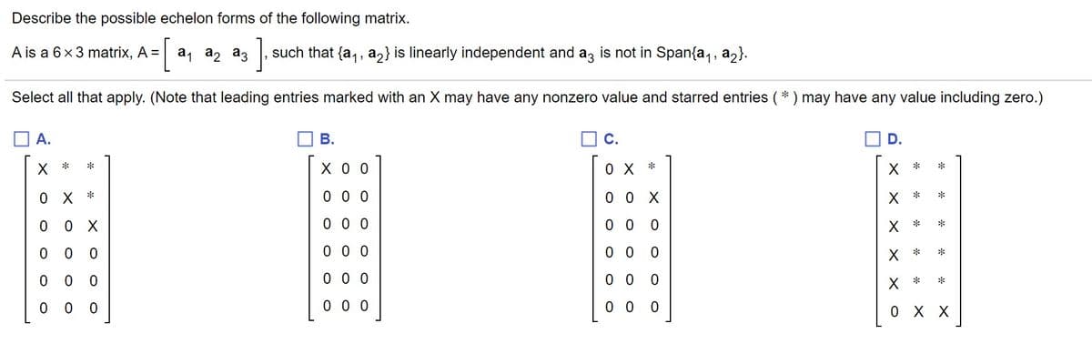 Describe the possible echelon forms of the following matrix.
a1
A is a 6x3 matrix, A =
[
a, az
such that {a,, a2} is linearly independent and az is not in Span{a,, az}.
Select all that apply. (Note that leading entries marked with an X may have any nonzero value and starred entries ( * ) may have any value including zero.)
O A.
В.
OC.
D.
X *
хоо
X *
*
0 X *
O X *
0 0 0
0 0 X
*
0 0 0
0 0
X *
0 0 0
0 0
X *
*
0 0 0
0 0
X *
0 0 0
0 0
0 X X
