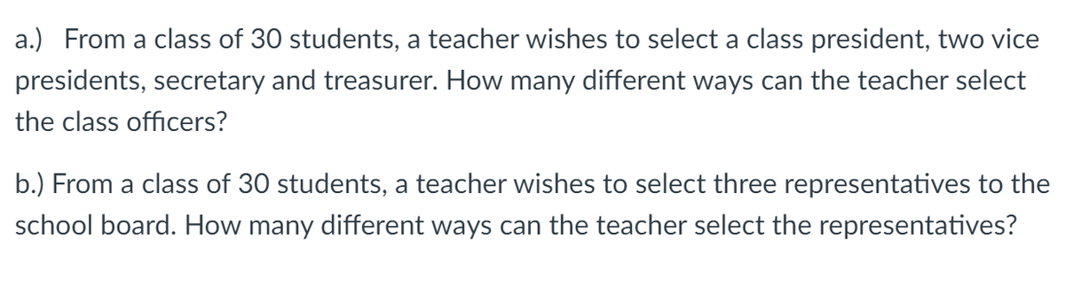 a.) From a class of 30 students, a teacher wishes to select a class president, two vice
presidents, secretary and treasurer. How many different ways can the teacher select
the class officers?
b.) From a class of 30 students, a teacher wishes to select three representatives to the
school board. How many different ways can the teacher select the representatives?