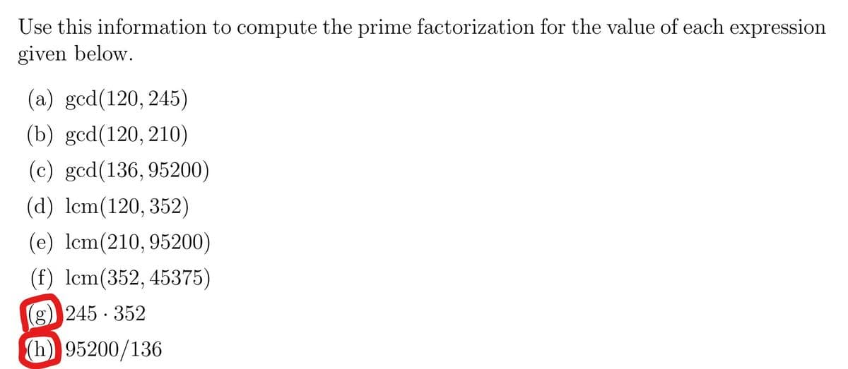 Use this information to compute the prime factorization for the value of each expression
given below.
(a) gcd(120, 245)
(b) gcd(120, 210)
(c) gcd(136, 95200)
(d) lcm(120, 352)
(e) lcm(210, 95200)
(f) lcm(352, 45375)
(g) 245 · 352
(h) 95200/136

