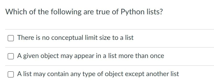 Which of the following are true of Python lists?
There is no conceptual limit size to a list
A given object may appear in a list more than once
O A list may contain any type of object except another list
