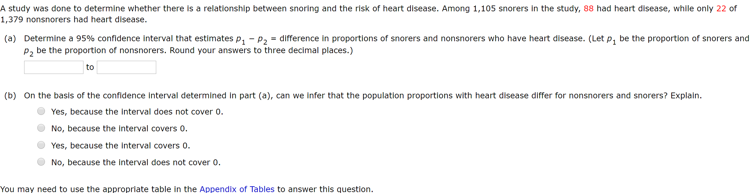 A study was done to determine whether there is a relationship between snoring and the risk of heart disease. Among 1,105 snorers in the study, 88 had heart disease, while only 22 of
1,379 nonsnorers had heart disease.
(a) Determine a 95% confidence interval that estimates p, – p = difference in proportions of snorers and nonsnorers who have heart disease. (Let p, be the proportion of snorers and
p, be the proportion of nonsnorers. Round your answers to three decimal places.)
to
(b) On the basis of the confidence interval determined in part (a), can we infer that the population proportions with heart disease differ for nonsnorers and snorers? Explain.
Yes, because the interval does not cover 0.
No, because the interval covers 0.
Yes, because the interval covers 0.
No, because the interval does not cover 0.
You may need to use the appropriate table in the Appendix of Tables to answer this question.
