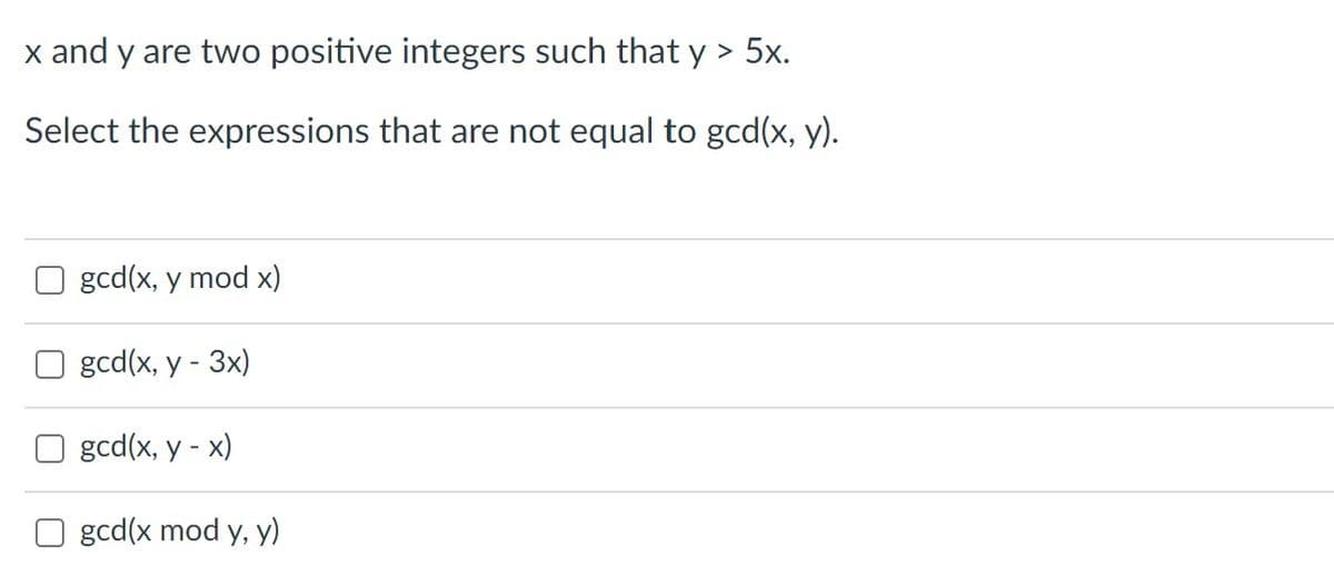x and y are two positive integers such that y > 5x.
Select the expressions that are not equal to gcd(x, y).
gcd(x, y mod x)
gcd(x, y - 3x)
O gcd(x, y -
x)
gcd(x mod y, y)
