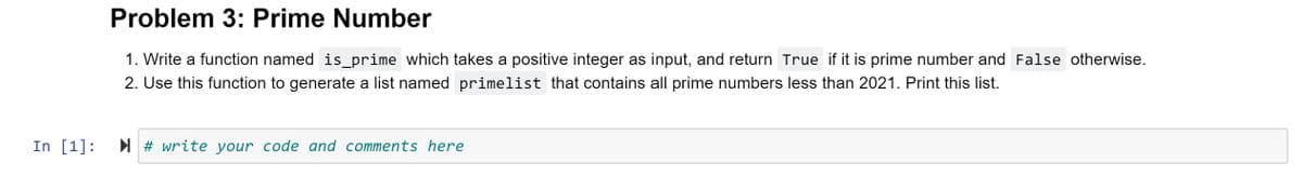 Problem 3: Prime Number
1. Write a function named is_prime which takes a positive integer as input, and return True if it is prime number and False otherwise.
2. Use this function to generate a list named primelist that contains all prime numbers less than 2021. Print this list.
In [1]:
I # write your code and comments here
