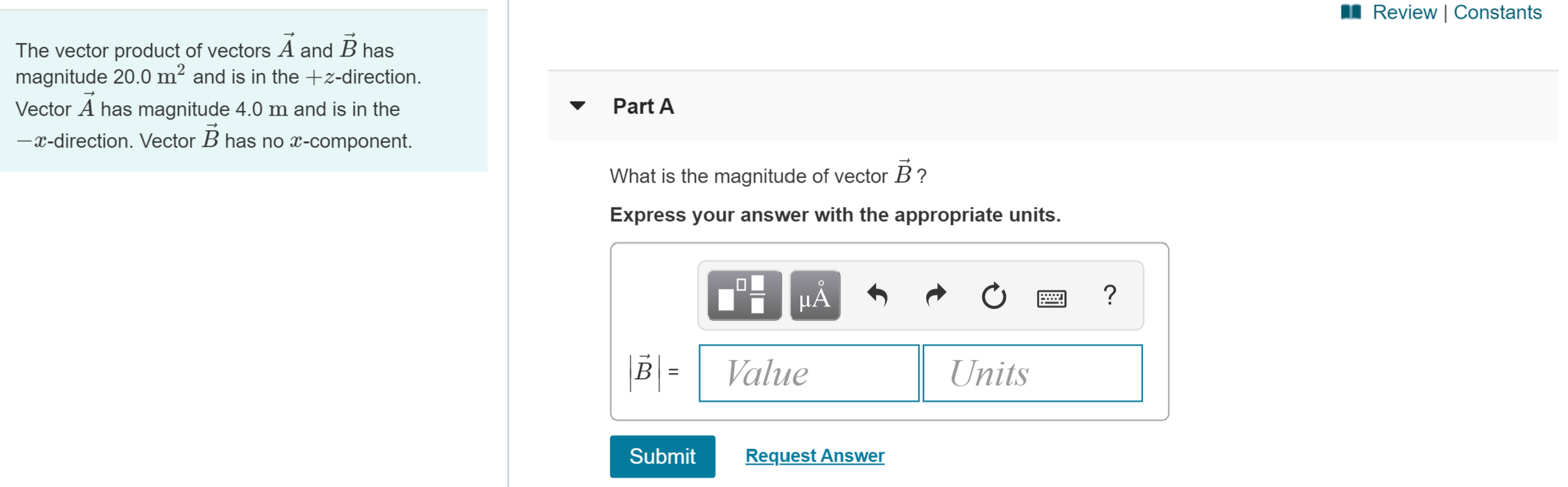 Review | Constants
The vector product of vectors A and B has
magnitude 20.0 m2 and is in the +z-direction
Part A
Vector A has magnitude 4.0 m and is in the
-x-direction. Vector B has no x-component.
What is the magnitude of vector B?
Express your answer with the appropriate units.
?
НА
|B =
Value
Units
Request Answer
Submit
