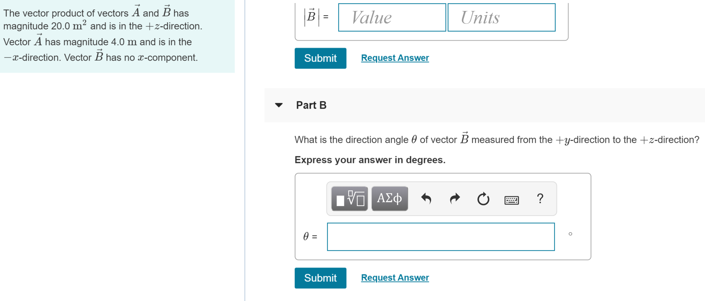 |BValue
The vector product of vectors A and B has
magnitude 20.0 m2 and is in the -direction
Units
Vector A has magnitude 4.0 m and is in the
-x-direction. Vector B has no x-component.
Request Answer
Submit
Part B
of vector B measured from the +y-direction to the +z-direction?
What is the direction angle
Express your answer in degrees
VAd
ΑΣφ
e =
Submit
Request Answer
