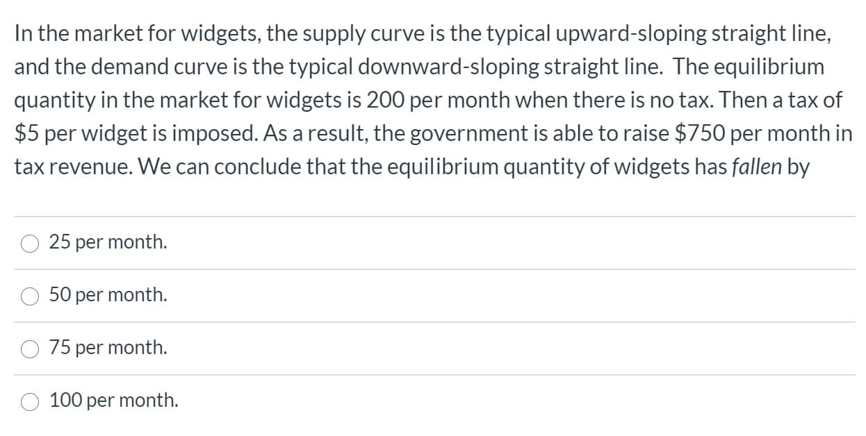 In the market for widgets, the supply curve is the typical upward-sloping straight line,
and the demand curve is the typical downward-sloping straight line. The equilibrium
quantity in the market for widgets is 200 per month when there is no tax. Then a tax of
$5 per widget is imposed. As a result, the government is able to raise $750 per month in
tax revenue. We can conclude that the equilibrium quantity of widgets has fallen by
25 per month.
50 per month.
