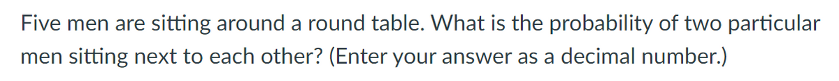 Five men are sitting around a round table. What is the probability of two particular
men sitting next to each other? (Enter your answer as a decimal number.)