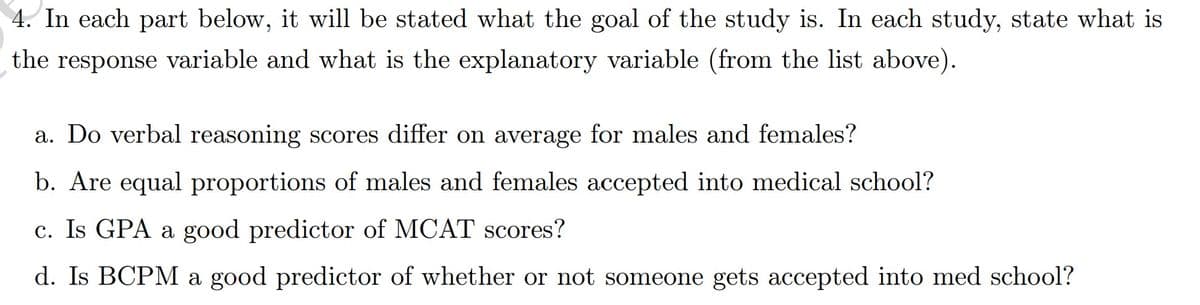 4. In each part below, it will be stated what the goal of the study is. In each study, state what is
the response variable and what is the explanatory variable (from the list above).
a. Do verbal reasoning scores differ on average for males and females?
b. Are equal proportions of males and females accepted into medical school?
c. Is GPA a good predictor of MCAT scores?
d. Is BCPM a good predictor of whether or not someone gets accepted into med school?
