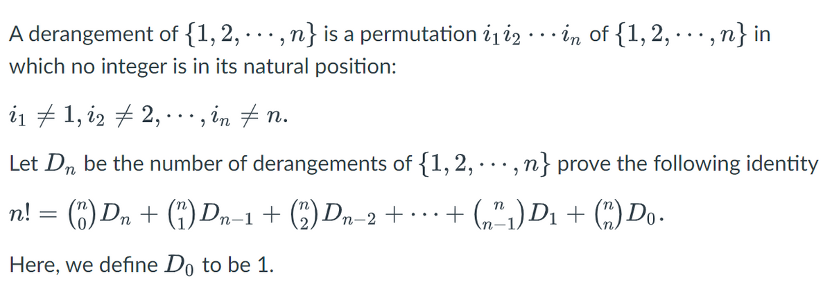 A derangement of {1, 2, …, n} is a permutation ¿₁i2 · · · in of {1, 2, ···, n} in
which no integer is in its natural position:
i₁ ‡ 1, i2 ‡ 2, ···, in ‡ n.
Let Dn be the number of derangements of {1, 2, .. n} prove the following identity
9
n! = (1) Dn+ (1) Dn-1 + (2) Dn-2+...+(₂²₁) D₁ + (n) Do.
Here, we define Do to be 1.