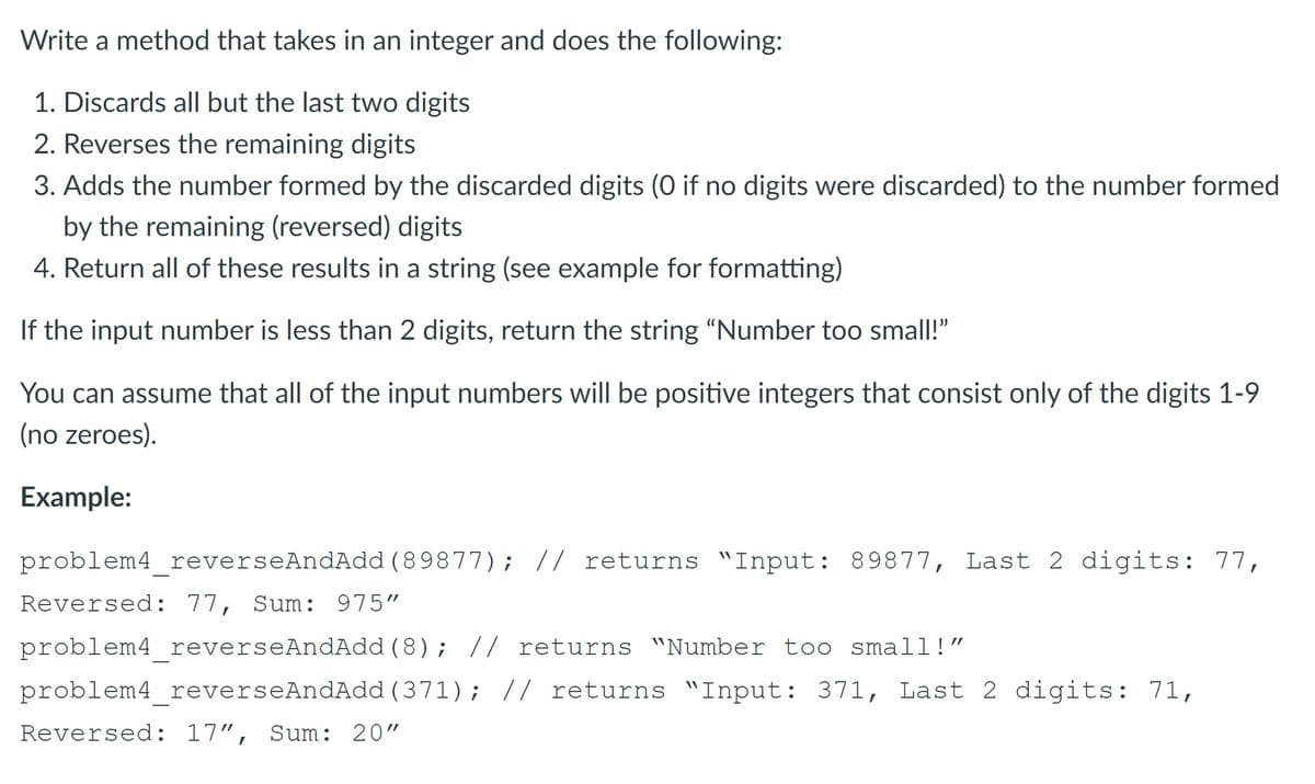 Write a method that takes in an integer and does the following:
1. Discards all but the last two digits
2. Reverses the remaining digits
3. Adds the number formed by the discarded digits (0 if no digits were discarded) to the number formed
by the remaining (reversed) digits
4. Return all of these results in a string (see example for formatting)
If the input number is less than 2 digits, return the string "Number too small!"
You can assume that all of the input numbers will be positive integers that consist only of the digits 1-9
(no zeroes).
Example:
problem4 reverseAndAdd ( 89877); // returns "Input: 89877, Last 2 digits: 77,
Reversed: 77, Sum: 975"
problem4 reverseAndAdd (8); // returns "Number too small!"
problem4 reverseAndAdd (371); // returns "Input: 371, Last 2 digits: 71,
Reversed: 17", Sum: 20"
