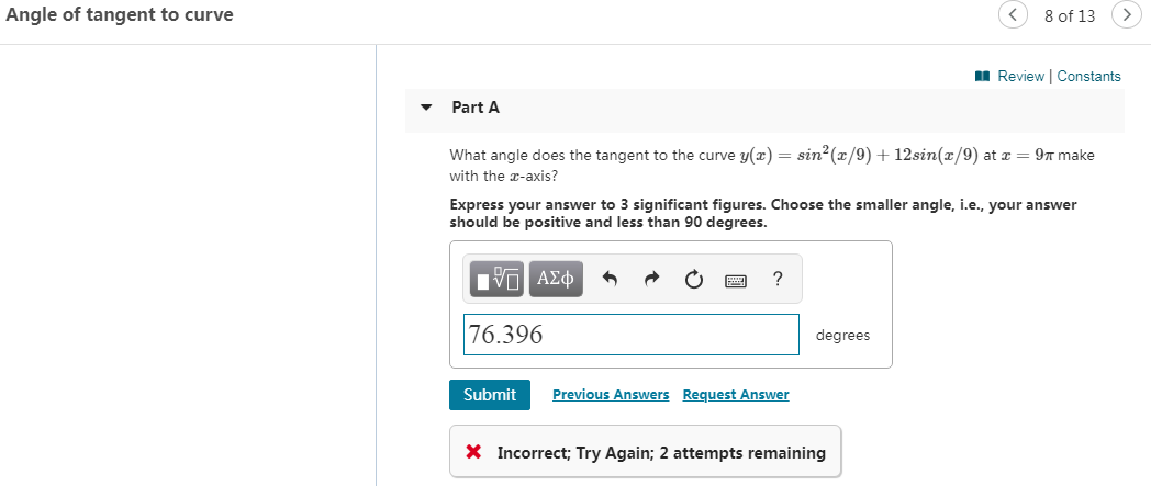 Angle of tangent to curve
8 of 13
Review Constants
Part A
What angle does the tangent to the curve y(x) = sin2(x/9)12sin(x/9) at x
9T make
with the -axis?
Express your answer to 3 significant figures. Choose the smaller angle, i.e., your answer
should be positive and less than 90 degrees.
Iνα ΑΣφ
76.396
degrees
Previous Answers
Request Answer
Submit
X Incorrect; Try Again; 2 attempts remaining
