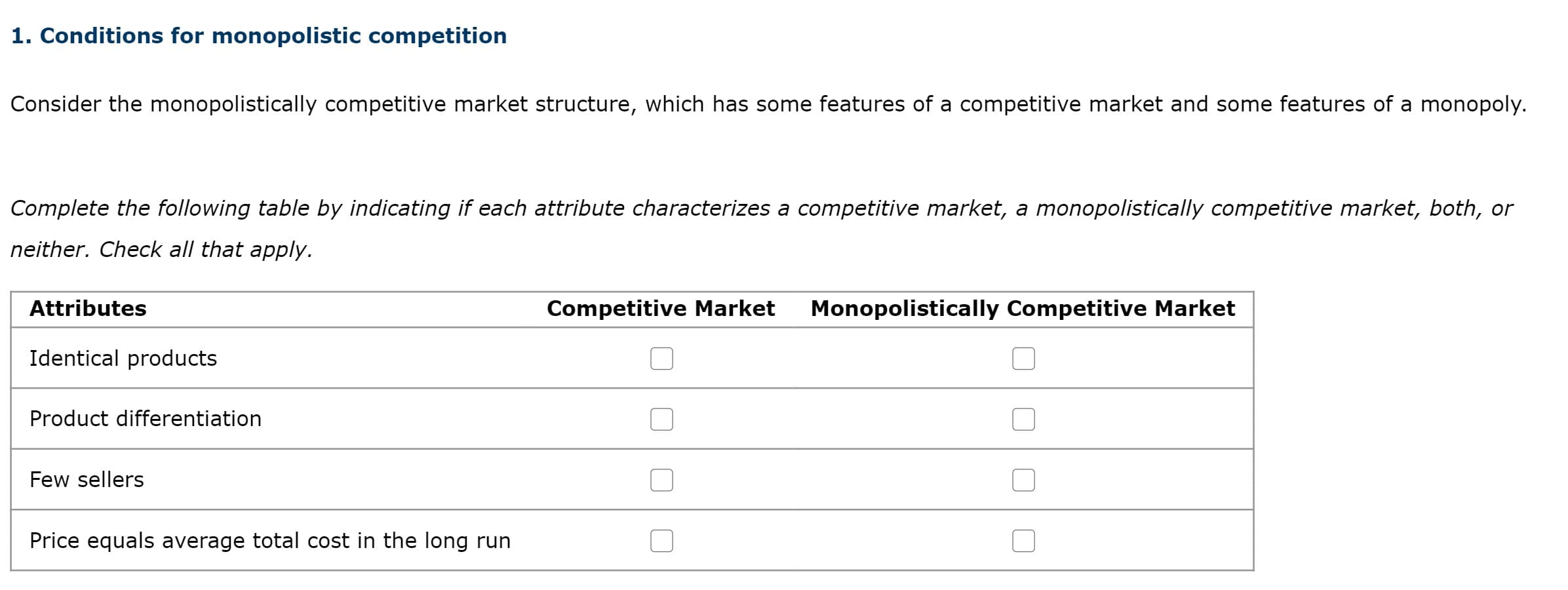 1. Conditions for monopolistic competition
Consider the monopolistically competitive market structure, which has some features of a competitive market and some features of a monopoly.
Complete the following table by indicating if each attribute characterizes a competitive market, a monopolistically competitive market, both, or
neither. Check all that apply.
Attributes
Competitive Market
Monopolistically Competitive Market
Identical products
Product differentiation
Few sellers
Price equals average total cost in the long run

