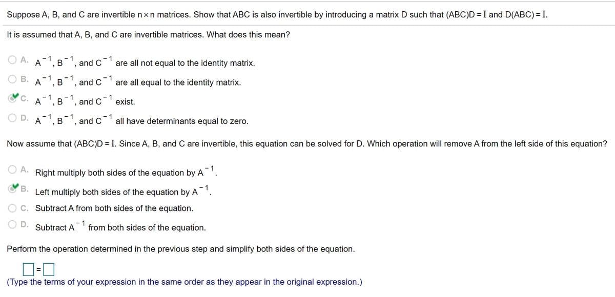 Suppose A, B, and C are invertible nxn matrices. Show that ABC is also invertible by introducing a matrix D such that (ABC)D = I and D(ABC) =I.
It is assumed that A, B, and C are invertible matrices. What does this mean?
1
are all not equal to the identity matrix.
- 1
A
-1, B
and C
- 1
1
are all equal to the identity matrix.
- 1
A', B', and C
C.
- 1
A
B 1.
1
exist.
and C
- 1
A
1
B', and C
1
all have determinants equal to zero.
Now assume that (ABC)D =I. Since A, B, and C are invertible, this equation can be solved for D. Which operation will remove A from the left side of this equation?
A.
- 1
Right multiply both sides of the equation by A'.
В.
Left multiply both sides of the equation by A
Subtract A from both sides of the equation.
- 1
from both sides of the equation.
Subtract A
Perform the operation determined in the previous step and simplify both sides of the equation.
(Type the terms of your expression in the same order as they appear in the original expression.)
B.
D.
