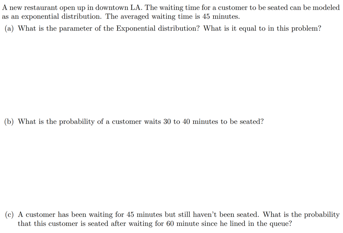 A new restaurant open up in downtown LA. The waiting time for a customer to be seated can be modeled
as an exponential distribution. The averaged waiting time is 45 minutes.
(a) What is the parameter of the Exponential distribution? What is it equal to in this problem?
(b) What is the probability of a customer waits 30 to 40 minutes to be seated?
(c) A customer has been waiting for 45 minutes but still haven't been seated. What is the probability
that this customer is seated after waiting for 60 minute since he lined in the queue?
