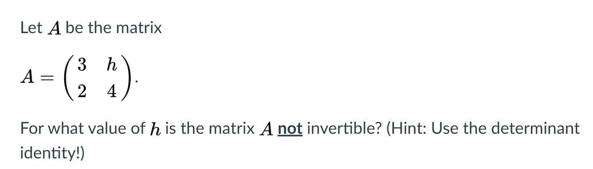 Let A be the matrix
-(; )
3
h
A =
2
4
For what value of h is the matrix A not invertible? (Hint: Use the determinant
identity!)
