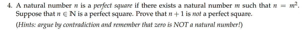 4. A natural number n is a perfect square if there exists a natural number m such that n = m².
Suppose that n EN is a perfect square. Prove that n +1 is not a perfect square.
(Hints: argue by contradiction and remember that zero is NOT a natural number!)
