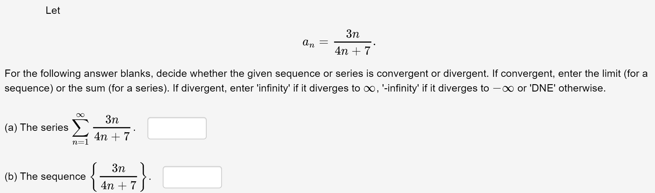 3n
An
4n + 7
For the following answer blanks, decide whether the given sequence or series is convergent or divergent. If convergent, enter the limit (for a
sequence) or the sum (for a series). If divergent, enter 'infinity' if it diverges to o, '-infinity' if it diverges to -0 or 'DNE' otherwise.
3n
(a) The series )
4n + 7
n=1
3n
(b) The sequence
4n + 7
