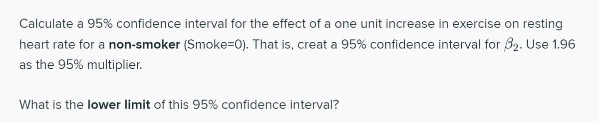 Calculate a 95% confidence interval for the effect of a one unit increase in exercise on resting
heart rate for a non-smoker (Smoke=0). That is, creat a 95% confidence interval for B2. Use 1.96
as the 95% multiplier.
What is the lower limit of this 95% confidence interval?
