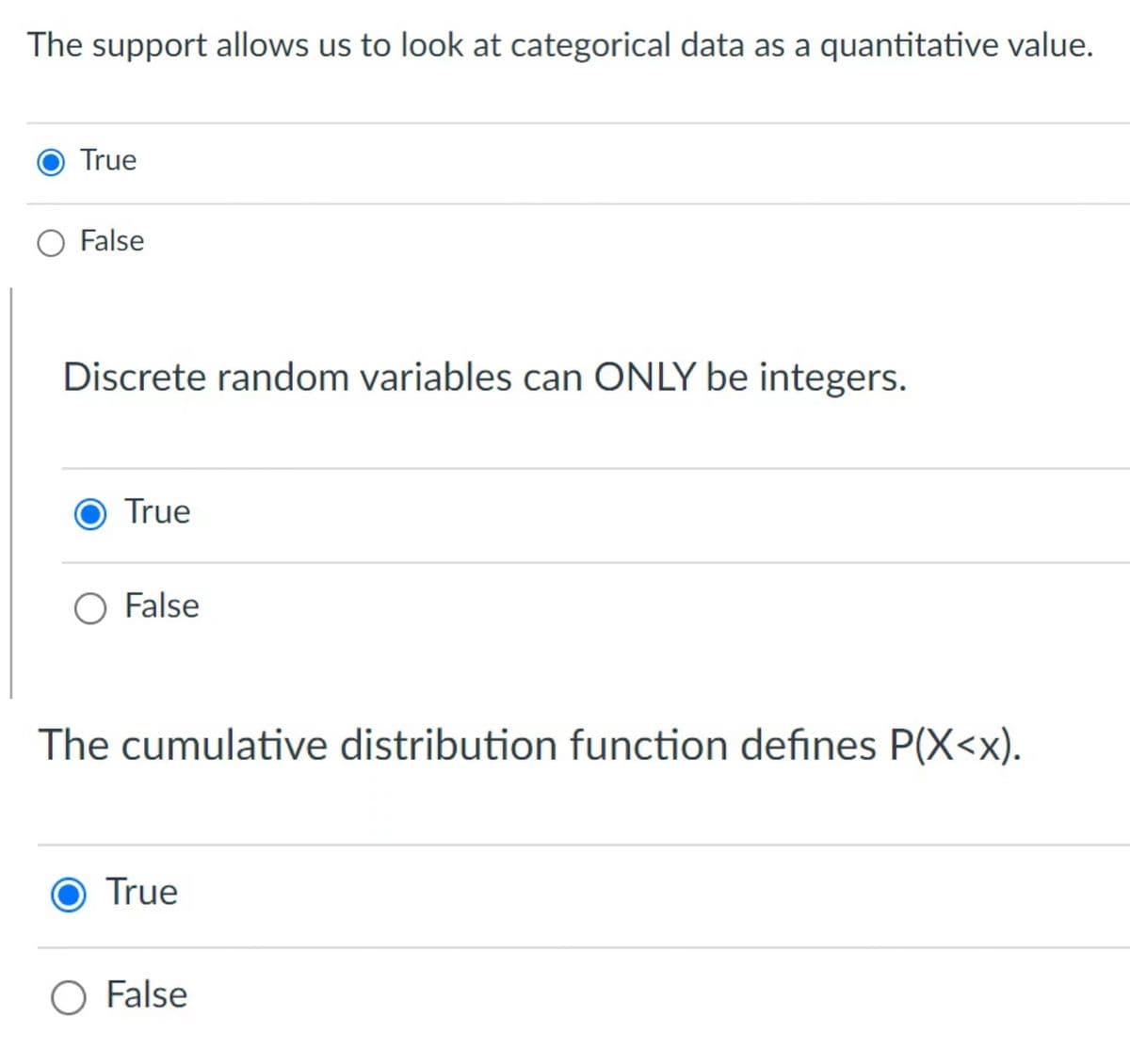The support allows us to look at categorical data as a quantitative value.
True
False
Discrete random variables can ONLY be integers.
True
O False
The cumulative distribution function defines P(X<x).
True
O False
