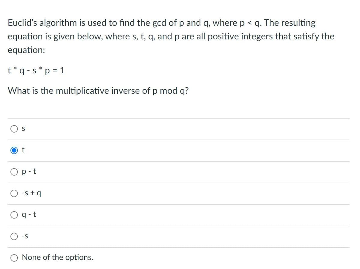 Euclid's algorithm is used to find the gcd of p and q, where p < q. The resulting
equation is given below, where s, t, q, and p are all positive integers that satisfy the
equation:
t*q -s * p = 1
%3D
What is the multiplicative inverse of p mod q?
S
t
O p-t
-s + q
q -t
S-
None of the options.
