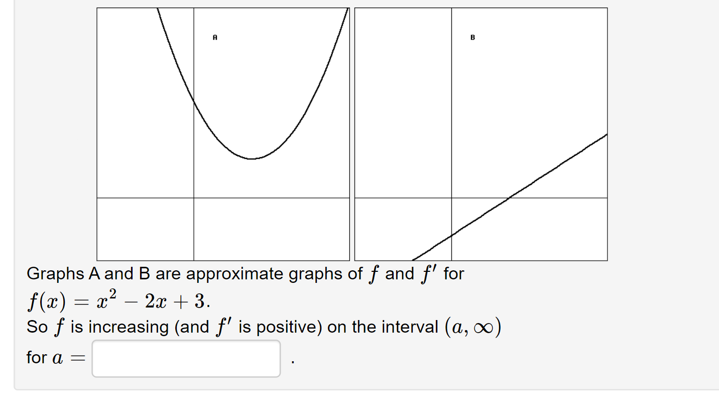 A
Graphs A and B are approximate graphs of f and f for
f(x) x2
So f is increasing (and f is positive) on the interval (a, oo)
2x3
for a=
