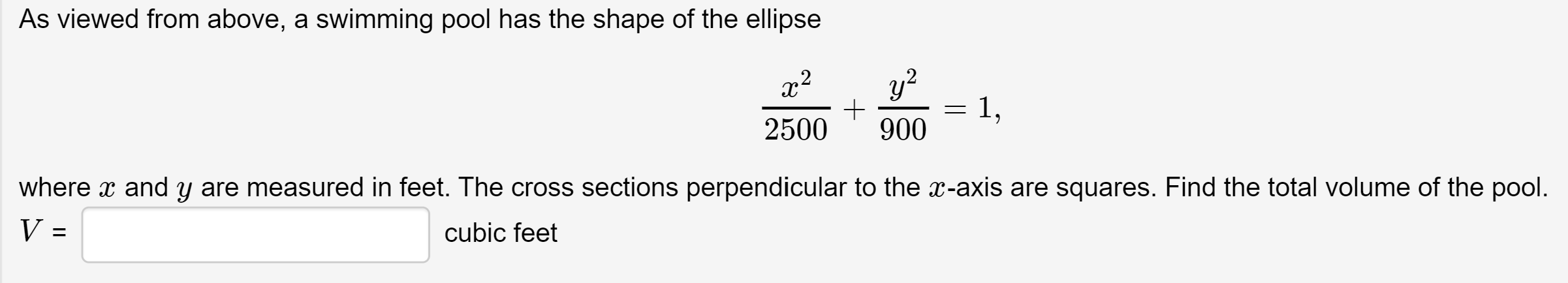 As viewed from above, a swimming pool has the shape of the ellipse
y?
1,
900
2500
where x and y are measured in feet. The cross sections perpendicular to the x-axis are squares. Find the total volume of the pool.
V =
cubic feet
