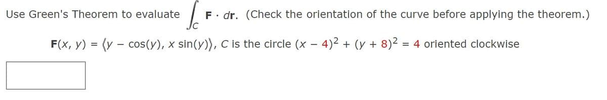 Use Green's Theorem to evaluate
F• dr. (Check the orientation of the curve before applying the theorem.)
F(x, y) = (y – cos(y), x sin(y)), C is the circle (x – 4)2 + (y + 8)2 = 4 oriented clockwise
