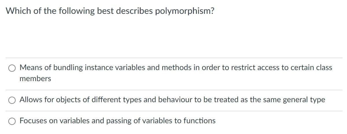 Which of the following best describes polymorphism?
O Means of bundling instance variables and methods in order to restrict access to certain class
members
Allows for objects of different types and behaviour to be treated as the same general type
Focuses on variables and passing of variables to functions
