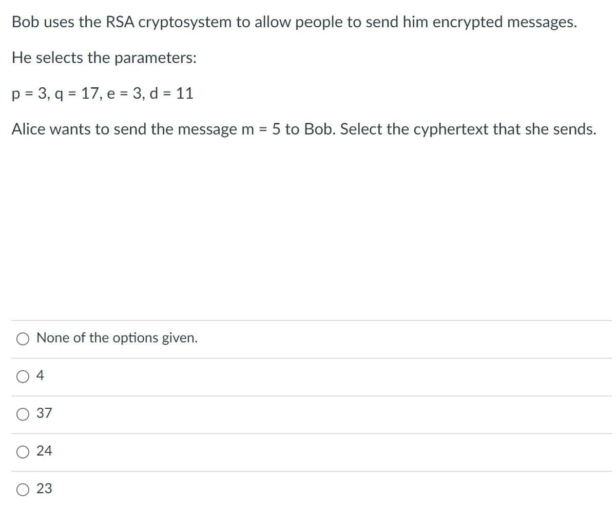 Bob uses the RSA cryptosystem to allow people to send him encrypted messages.
He selects the parameters:
p = 3, q = 17, e = 3, d = 11
%D
Alice wants to send the message m = 5 to Bob. Select the cyphertext that she sends.
%D
None of the options given.
4
37
24
O 23

