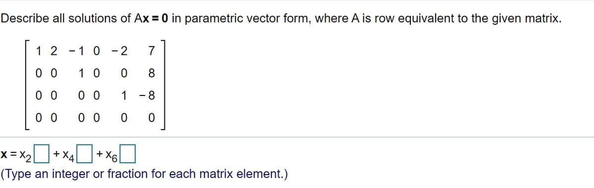 Describe all solutions of Ax = 0 in parametric vector form, where A is row equivalent to the given matrix.
1 2
- 1 0
- 2
7
0 0
1 0
8.
0 0
0 0
1
- 8
0 0
0 0
x = X2
+ X4
+ X6
(Type an integer or fraction for each matrix element.)
