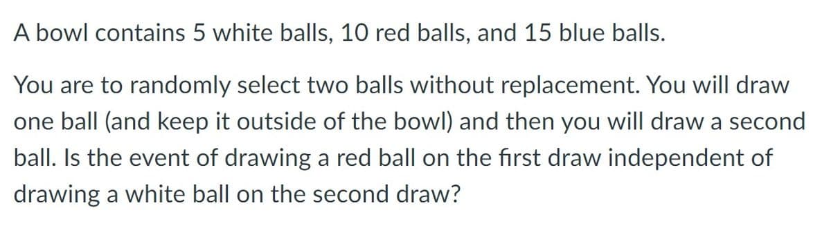 A bowl contains 5 white balls, 10 red balls, and 15 blue balls.
You are to randomly select two balls without replacement. You will draw
one ball (and keep it outside of the bowl) and then you will draw a second
ball. Is the event of drawing a red ball on the first draw independent of
drawing a white ball on the second draw?
