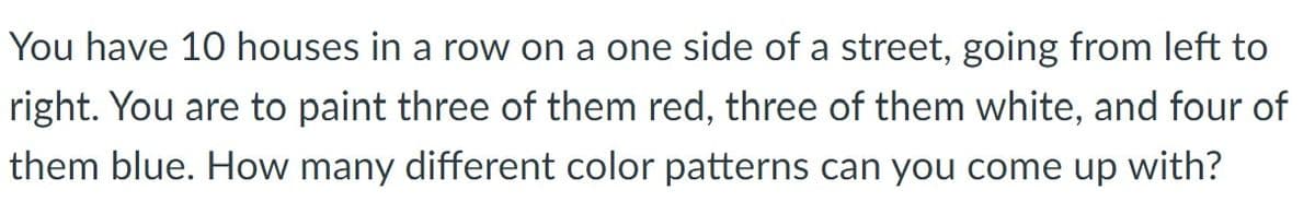 You have 10 houses in a row on a one side of a street, going from left to
right. You are to paint three of them red, three of them white, and four of
them blue. How many different color patterns can you come up with?
