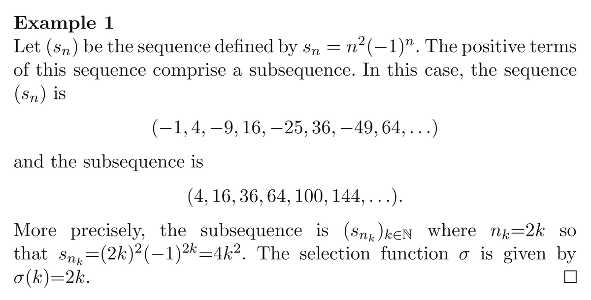 Example 1
Let (sn) be the sequence defined by sn = n²(-1)". The positive terms
of this sequence comprise a subsequence. In this case, the sequence
(Sn) is
(-1, 4, -9, 16, -25, 36, -49, 64, . . .)
and the subsequence is
(4, 16, 36, 64, 100, 144,
More precisely, the subsequence is (Sn)kEN where n=2k so
that sn=(2k)² (–1)2k=4k². The selection function o is given by
o(k)=2k.
