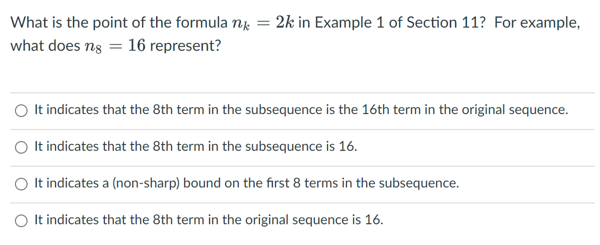 What is the point of the formula nk
2k in Example 1 of Section 11? For example,
what does n8
16 represent?
O It indicates that the 8th term in the subsequence is the 16th term in the original sequence.
It indicates that the 8th term in the subsequence is 16.
O It indicates a (non-sharp) bound on the first 8 terms in the subsequence.
O It indicates that the 8th term in the original sequence is 16.
