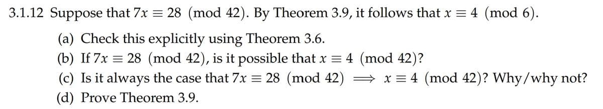 3.1.12 Suppose that 7x = 28 (mod 42). By Theorem 3.9, it follows that x = 4 (mod 6).
(a) Check this explicitly using Theorem 3.6.
(b) If 7x = 28 (mod 42), is it possible that x = 4 (mod 42)?
(c) Is it always the case that 7x = 28 (mod 42) → x = 4 (mod 42)? Why/why not?
(d) Prove Theorem 3.9.

