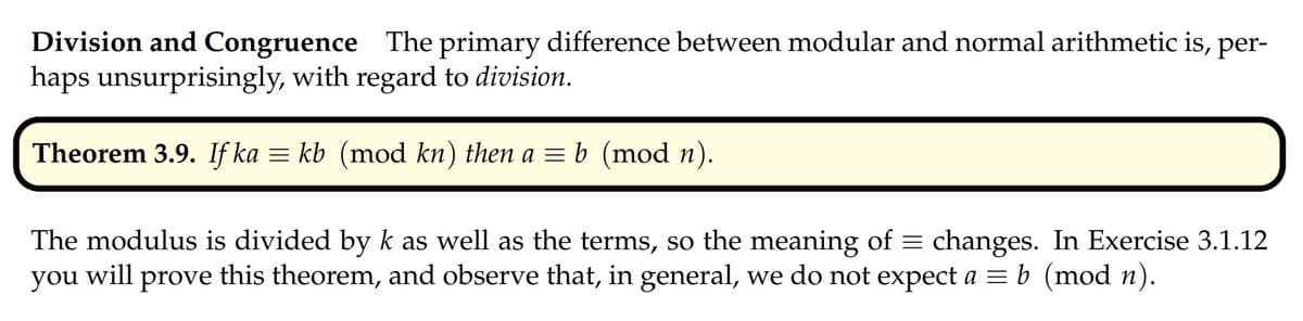Division and Congruence The primary difference between modular and normal arithmetic is, per-
haps unsurprisingly, with regard to division.
Theorem 3.9. If ka = kb (mod kn) then a = b (mod n).
The modulus is divided by k as well as the terms, so the meaning of = changes. In Exercise 3.1.12
you will prove this theorem, and observe that, in general, we do not expect a = b (mod n).
