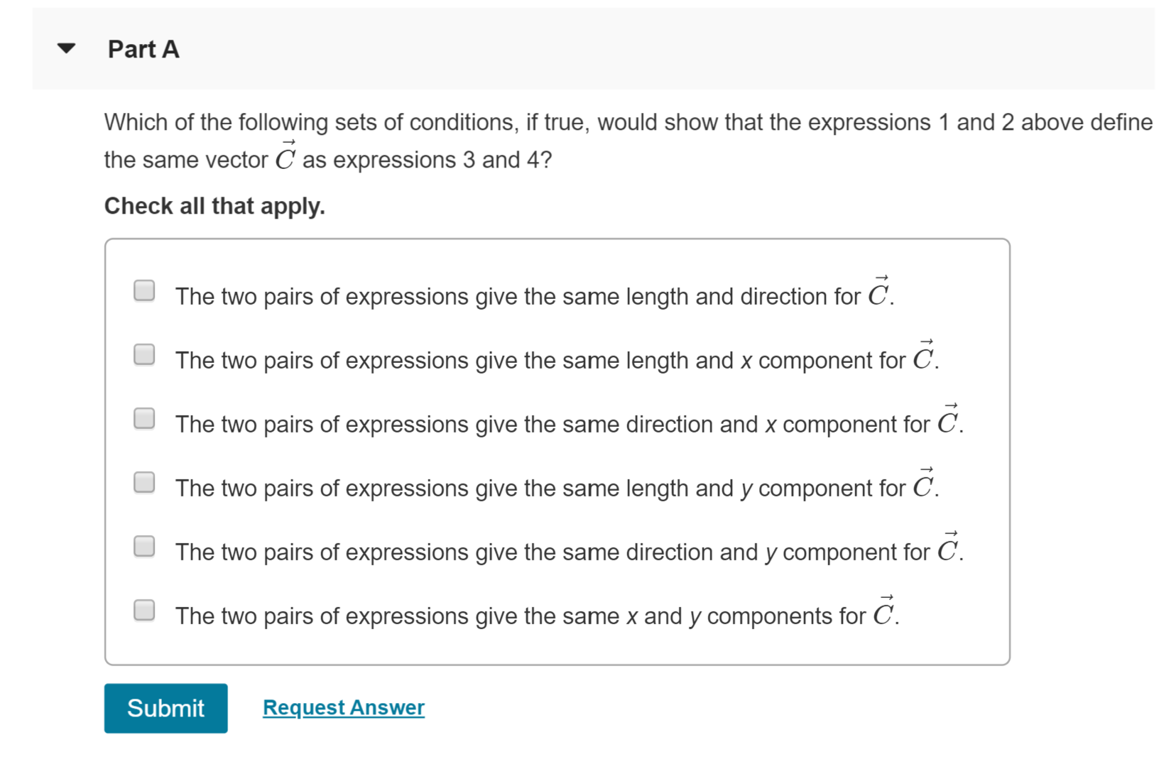 Part A
Which of the following sets of conditions, if true, would show that the expressions 1 and 2 above define
the same vector C as expressions 3 and 4?
Check all that apply
The two pairs of expressions give the same length and direction for C.
C.
The two pairs of expressions give the same length and x component for
The two pairs of expressions give the same direction and x component for C.
The two pairs of expressions give the same length and y component for C
The two pairs of expressions give the same direction and y component for C.
The two pairs of expressions give the same x and y components for C
Submit
Request Answer
