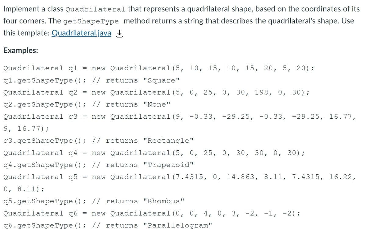 Implement a class Quadrilateral that represents a quadrilateral shape, based on the coordinates of its
four corners. The getShapeType method returns a string that describes the quadrilateral's shape. Use
this template: Quadrilateral.java
Examples:
Quadrilateral q1
new Quadrilateral (5, 10, 15, 10, 15, 20, 5, 20);
q1.getShapeType (); // returns "Square"
Quadrilateral q2 =
new Quadrilateral(5, 0, 25, 0, 30, 198, 0, 30);
q2.getShapeType (); // returns "None"
Quadrilateral q3 = new Quadrilateral (9, -0.33, -29.25, -0.33, -29.25, 16.77,
9, 16.77);
q3.getShapeType (); // returns "Rectangle"
Quadrilateral q4 = new Quadrilateral (5, 0, 25, 0, 30, 30, 0, 30);
q4.getShapeType (); // returns "Trapezoid"
Quadrilateral q5
new Quadrilateral(7.4315, 0, 14.863, 8.11, 7.4315, 16.22,
=
0, 8.11);
q5.getShapeType (); // returns "Rhombus"
Quadrilateral q6 = new Quadrilateral (0, 0, 4, 0, 3, -2, -1, -2);
q6.getShapeType (); // returns "Parallelogram"
