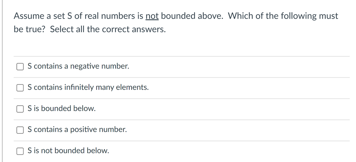 Assume a set S of real numbers is not bounded above. Which of the following must
be true? Select all the correct answers.
S contains a negative number.
S contains infinitely many elements.
S is bounded below.
S contains a positive number.
O S is not bounded below.
