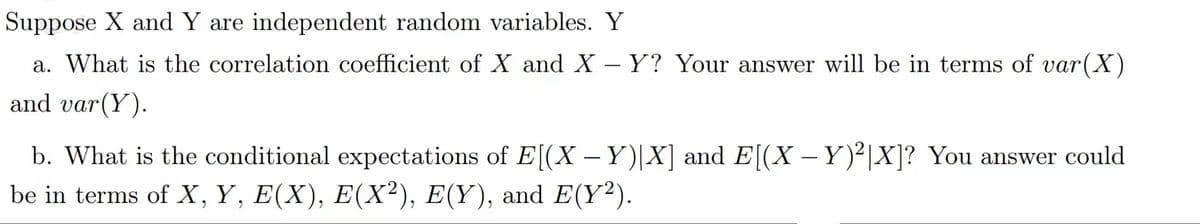 Suppose X and Y are independent random variables. Y
a. What is the correlation coefficient of X and X – Y? Your answer will be in terms of var(X)
and υar (Y).
b. What is the conditional expectations of E[(X –Y)|X] and E[(X – Y)²|X]? You answer could
be in terms of X,Y, E(X), E(X²), E(Y), and E(Y²).
