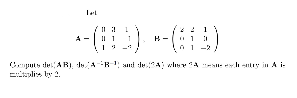 Let
a-() - ()
0 3
0 1
1 2
1
2 2
1
A =
0 1 0
0 1
В
Compute det(AB), det(A-'B-1) and det(2A) where 2A means each entry in A is
multiplies by 2.
