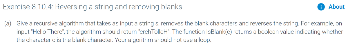 Exercise 8.10.4: Reversing a string and removing blanks.
i About
(a) Give a recursive algorithm that takes as input a string s, removes the blank characters and reverses the string. For example, on
input "Hello There", the algorithm should return "erehTolleH". The function IsBlank(c) returns a boolean value indicating whether
the character c is the blank character. Your algorithm should not use a loop.
