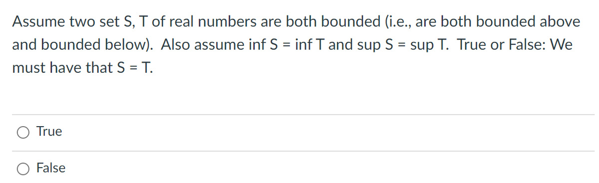 Assume two set S, T of real numbers are both bounded (i.e., are both bounded above
and bounded below). Also assume inf S = inf T and sup S = sup T. True or False: We
%|
must have that S = T.
True
False
