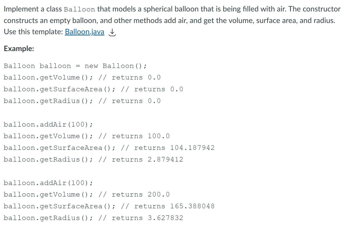 Implement a class Balloon that models a spherical balloon that is being filled with air. The constructor
constructs an empty balloon, and other methods add air, and get the volume, surface area, and radius.
Use this template: Balloon.java
Example:
Balloon balloon =
new Balloon();
balloon.getVolume (); // returns 0.0
balloon.getSurfaceArea (); // returns 0.0
balloon.getRadius () ; // returns 0.0
balloon.addAir(100);
balloon.getVolume () ; // returns 100.0
balloon.getSurfaceArea (); // returns 104.187942
balloon.getRadius (); // returns 2.879412
balloon.addAir(100);
balloon.getVolume (); // returns 200.0
balloon.getSurfaceArea (); // returns 165.388048
balloon.getRadius (); // returns 3.627832
